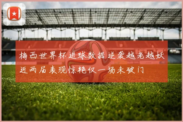 梅西世界杯进球数据逆袭越老越妖近两届表现惊艳仅一场未破门