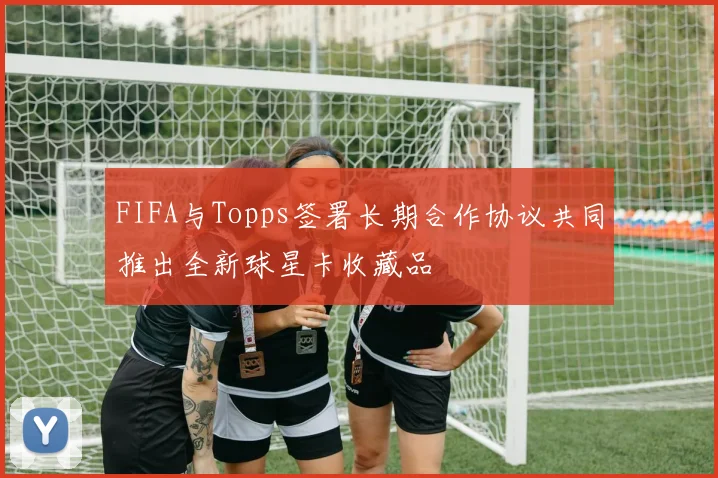 FIFA与Topps签署长期合作协议共同推出全新球星卡收藏品