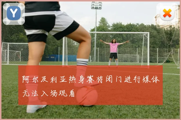 阿尔及利亚热身赛将闭门进行媒体无法入场观看