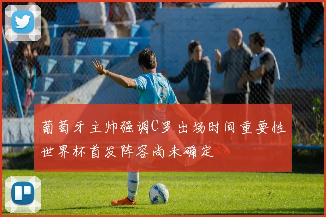 葡萄牙主帅强调C罗出场时间重要性世界杯首发阵容尚未确定