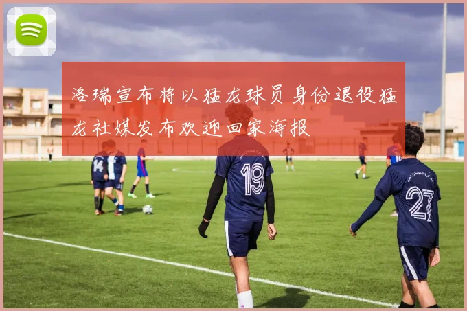 洛瑞宣布将以猛龙球员身份退役猛龙社媒发布欢迎回家海报