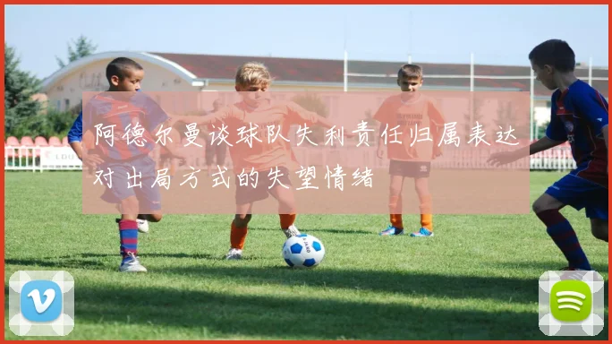 阿德尔曼谈球队失利责任归属表达对出局方式的失望情绪