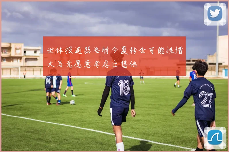 世体报道瑟洛特今夏转会可能性增大马竞愿意考虑出售他