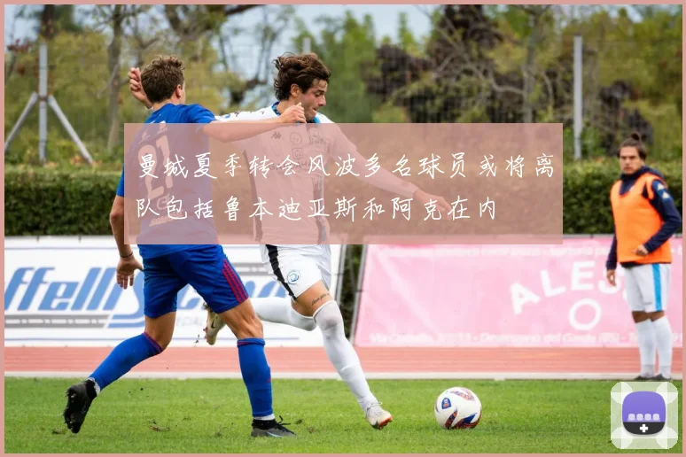 曼城夏季转会风波多名球员或将离队包括鲁本迪亚斯和阿克在内