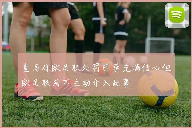皇马对欧足联处罚巴萨充满信心但欧足联或不主动介入此事
