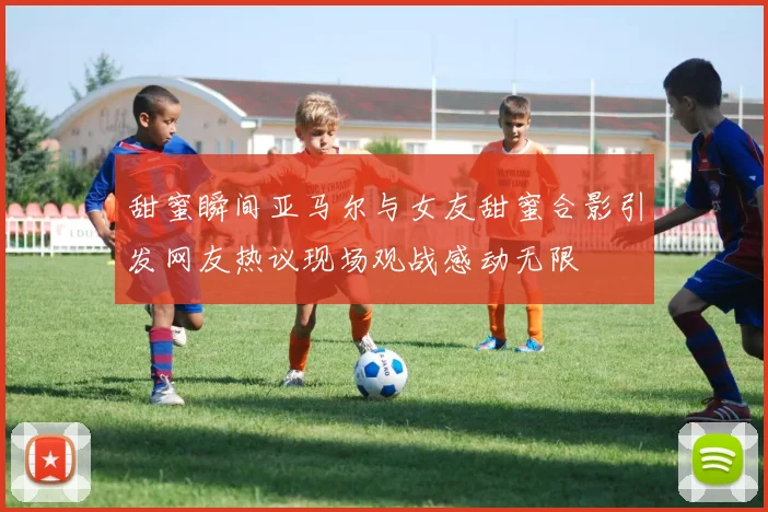 甜蜜瞬间亚马尔与女友甜蜜合影引发网友热议现场观战感动无限
