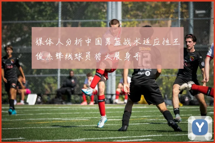 媒体人分析中国男篮战术适应性王俊杰锋线球员将大展身手