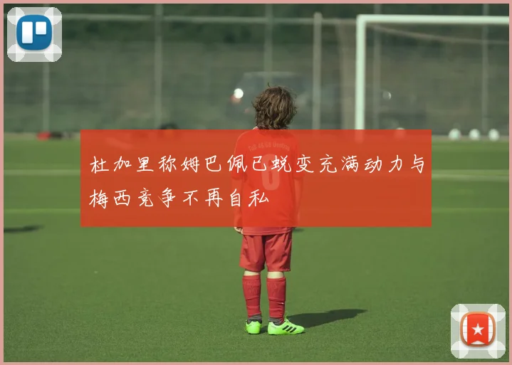 杜加里称姆巴佩已蜕变充满动力与梅西竞争不再自私
