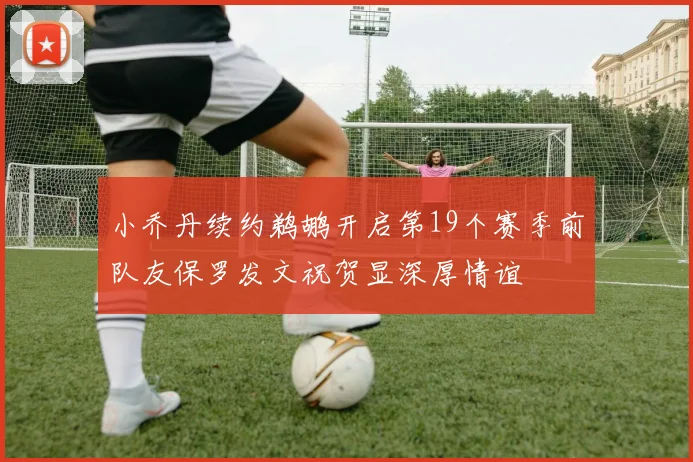 小乔丹续约鹈鹕开启第19个赛季前队友保罗发文祝贺显深厚情谊