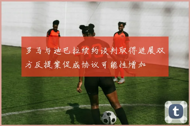 罗马与迪巴拉续约谈判取得进展双方反提案促成协议可能性增加