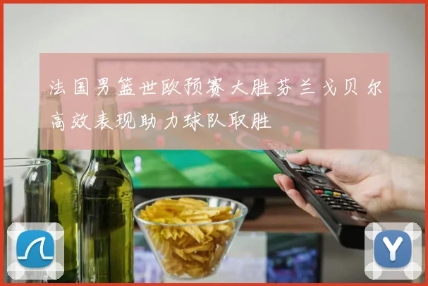 法国男篮世欧预赛大胜芬兰戈贝尔高效表现助力球队取胜