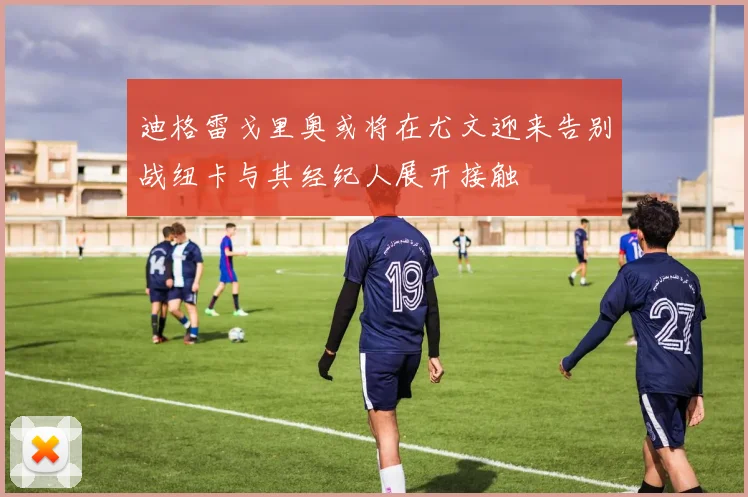 迪格雷戈里奥或将在尤文迎来告别战纽卡与其经纪人展开接触