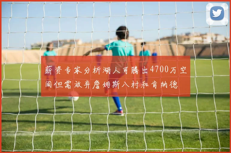 薪资专家分析湖人可腾出4700万空间但需放弃詹姆斯八村和肯纳德